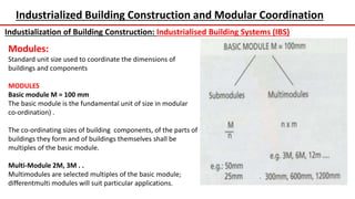 Industrialized Building Construction and Modular Coordination
Industialization of Building Construction: Industrialised Building Systems (IBS)
Modules:
Standard unit size used to coordinate the dimensions of
buildings and components
MODULES
Basic module M = 100 mm
The basic module is the fundamental unit of size in modular
co-ordination) .
The co-ordinating sizes of building components, of the parts of
buildings they form and of buildings themselves shall be
multiples of the basic module.
Multi-Module 2M, 3M . .
Multimodules are selected multiples of the basic module;
differentmulti modules will suit particular applications.
 