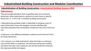 Industrialized Building Construction and Modular Coordination
Industialization of Building Construction: Industrialised Building Systems (IBS)
Tolerances:
•The permissible deviation from a specified value of a structural
dimension, often expressed as a percent or some times as specific
dimension i.e. ‘5 mm rule’ in modular building construction.
• Manufacturing variables make it impossible to produce a part of
exact dimensions; hence the designer must be satisfied with
manufactured parts that are between amaximum size and a minimum
size.
• Tolerance is the difference between maximum and minimum limits
of a basic dimension.
• For instance, in a shaft and hole fit, when the hole is a minimum
size and the shaft is a maximum, the clearance will be the smallest,
and when the hole is the maximum size and the shaft the minimum,
the clearance will be the largest.
 