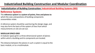 Industrialized Building Construction and Modular Coordination
Industialization of Building Construction: Industrialised Building Systems (IBS)
Reference System:
The reference system is a system of points, lines and planes to
which the sizes and positions of building components
orassemblies relate.
A reference system should be used during the design stage, and
may also form the basis of the system of lines from which
measurements on site are set out.
MODULAR SPACE-GRID
A modular space-grid is a three-dimensional system of planes
within which a building and its components are located.
The distance between the planes in such a system is equal to the
basic module, or to a multimodule.
 