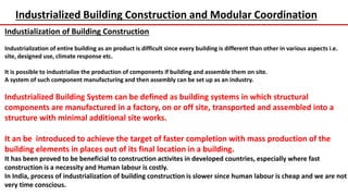 Industrialized Building Construction and Modular Coordination
Industialization of Building Construction
Industrialization of entire building as an product is difficult since every building is different than other in various aspects i.e.
site, designed use, climate response etc.
It is possible to industrialize the production of components if building and assemble them on site.
A system of such component manufacturing and then assembly can be set up as an industry.
Industrialized Building System can be defined as building systems in which structural
components are manufactured in a factory, on or off site, transported and assembled into a
structure with minimal additional site works.
It an be introduced to achieve the target of faster completion with mass production of the
building elements in places out of its final location in a building.
It has been proved to be beneficial to construction activites in developed countries, especially where fast
construction is a necessity and Human labour is costly.
In India, process of industrialization of building construction is slower since human labour is cheap and we are not
very time conscious.
 