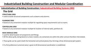 Industrialized Building Construction and Modular Coordination
Industialization of Building Construction: Industrialised Building Systems (IBS)
The Grid
STRUCTURAL GRID
• used to locate structural components such as beams and columns.
PLANNING GRID
• based on any convenient modular multiple for regulating space requirements such as rooms.
CONTROLLING GRID
• based on any convenient modular multiple for location of internal walls, partitions dc.
BASIC MODULE GRID
• used for detail location of components and fittings.
• All the above grids, being based on a basic module, are contained one within the other and are therefore interrelated.
• These grids can be used in both the horizontal and vertical planes thus forming a three dimensional grid system.
• If a first preference numerical value is given to M dimensional coordination is established.
 