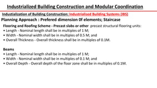 Industrialized Building Construction and Modular Coordination
Industialization of Building Construction: Industrialised Building Systems (IBS)
Planning Approach : Prefered dimension 0f elements; Staircase
Flooring and Roofing Scheme - Precast slabs or other precast structural flooring units:
• Length - Nominal length shall be in multiples of 1 M;
• Width - Nominal width shall be in multiples of 0.5 M; and
• Overall Thickness - Overall thickness shall be in multiples of 0.1M.
Beams
• Length - Nominal length shall be in multiples of 1 M;
• Width - Nominal width shall be in multiples of 0.1 M; and
• Overall Depth - Overall depth of the floor zone shall be in multiples of 0.1M.
 