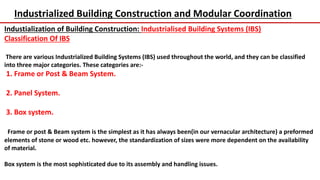 Industrialized Building Construction and Modular Coordination
Industialization of Building Construction: Industrialised Building Systems (IBS)
Classification Of IBS
There are various Industrialized Building Systems (IBS) used throughout the world, and they can be classified
into three major categories. These categories are:-
1. Frame or Post & Beam System.
2. Panel System.
3. Box system.
Frame or post & Beam system is the simplest as it has always been(in our vernacular architecture) a preformed
elements of stone or wood etc. however, the standardization of sizes were more dependent on the availability
of material.
Box system is the most sophisticated due to its assembly and handling issues.
 