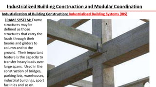 Industrialized Building Construction and Modular Coordination
Industialization of Building Construction: Industrialised Building Systems (IBS)
FRAME SYSTEM: Frame
structures may be
defined as those
structures that carry the
loads through their
beams and girders to
column and to the
ground. Their important
feature is the capacity to
transfer heavy loads over
large spans. Used in the
construction of bridges,
parking lots, warehouses,
industrial buildings, sport
facilities and so on.
 