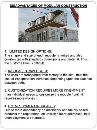 DISADVANTAGES OF MODULAR CONSTRUCTION
1. LIMITED DESIGN OPTIONS:
The shape and size of each module is limited and also
constructed with standards dimensions and material. Thus ,
the customization is difficult.
2. INCREASE TRAVEL COST:
The units are transported from factory to the site , thus the
cost of transportation increases depending upon the distance
between both.
3. CUSTOMIZATION REQUIRES MORE INVENTMENT:
If an individual needs to customize the module / unit , it
requires more money .
4. UNEMPLOYMENT INCREASES:
Due to more dependency on machinery and factory based
products the requirement on unskilled labor decreases, thus
unemployment will increase.
 