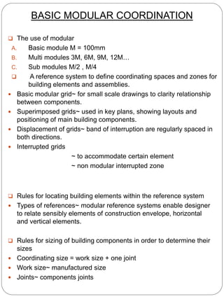 BASIC MODULAR COORDINATION
 The use of modular
A. Basic module M = 100mm
B. Multi modules 3M, 6M, 9M, 12M…
C. Sub modules M/2 , M/4
 A reference system to define coordinating spaces and zones for
building elements and assemblies.
 Basic modular grid~ for small scale drawings to clarity relationship
between components.
 Superimposed grids~ used in key plans, showing layouts and
positioning of main building components.
 Displacement of grids~ band of interruption are regularly spaced in
both directions.
 Interrupted grids
~ to accommodate certain element
~ non modular interrupted zone
 Rules for locating building elements within the reference system
 Types of references~ modular reference systems enable designer
to relate sensibly elements of construction envelope, horizontal
and vertical elements.
 Rules for sizing of building components in order to determine their
sizes
 Coordinating size = work size + one joint
 Work size~ manufactured size
 Joints~ components joints
 