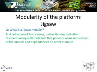 Modularity of the platform: 
Jigsaw 
Q: What is a Jigsaw module ? 
A: A collection of Java classes, native libraries and other 
resources along with metadata that provides name and version 
of the module and dependencies on other modules 
 