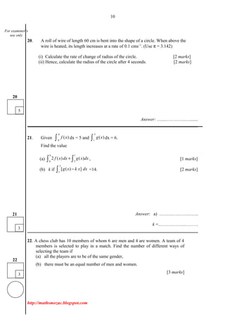 10
20. A roll of wire of length 60 cm is bent into the shape of a circle. When above the
wire is heated, its length increases at a rate of 0.1 cms−1
. (Use π = 3.142)
(i) Calculate the rate of change of radius of the circle. [2 marks]
(ii) Hence, calculate the radius of the circle after 4 seconds. [2 marks]
Answer: …...…………..….......
___________________________________________________________________________
21. Given
4
0
( )f x∫ dx = 5 and
3
1
( )g x∫ dx = 6.
Find the value
(a)
4 1
0 3
2 ( ) ( )f x dx g x dx+∫ ∫ , [1 marks]
(b) k if
3
1
[ ( ) ]g x k x dx−∫ =14. [2 marks]
Answer: a) ……………………..
k =.……………..………
22. A chess club has 10 members of whom 6 are men and 4 are women. A team of 4
members is selected to play in a match. Find the number of different ways of
selecting the team if
(a) all the players are to be of the same gender,
(b) there must be an equal number of men and women.
[3 marks]
http://mathsmozac.blogspot.com
5
20
3
21
3
22
For examiner’s
use only
 