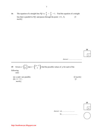 7
14. The equation of a straight line PQ is
3
x
+
2
y
= 1. Find the equation of a straight
line that is parallel to PQ and passes through the point (−6 , 3). [3
marks]
Answer : .…………………
15 Given u = 





9
7
dan v = 




 −
3
1p
, find the possible values of p for each of the
following
case:
(a) u and v are parallel, [2 marks]
(b) vu = . [2
marks]
Answer : a)…………………..
b) ………………………
http://mathsmozac.blogspot.com
4
15
3
14
 