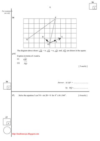 8
16 P
The diagram above shows
→
OR = r,
→
OS = s,
→
OP and
→
PQ are drawn in the square
grid.
Express in terms of r and s.
(i)
→
OP
(ii) PQ
uuur
.
[ 3 marks ]
Answer: a) OP
uuur
= …….…………...
b) PQ
uuur
=...………………..
___________________________________________________________________________
17. Solve the equation 3 cos2
θ + sin 2θ = 0 for 00
3600 ≤≤ θ . [ 4 marks ]
http://mathsmozac.blogspot.com
R S
Q
r s
O
4
16
4
17
For examiner’s
use only
3
16
 