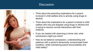 Discussion
• Think about the parenting implications for a parent
involved in child welfare who is actively using drugs or
alcohol.
• Think about the implications for a parent involved in child
welfare who has just stopped using drugs or alcohol and
is trying to resume normal interactions with their
child/ren.
• If you are tasked with observing a home visit, what
conclusions might you draw?
• How do we balance compassion, understanding and
patience with a parent’s temporarily compromised brain
condition, while maintaining parent accountability and
child safety?
 