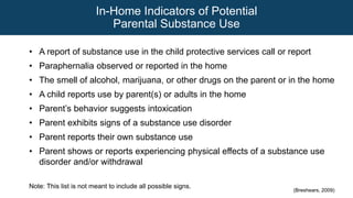 In-Home Indicators of Potential
Parental Substance Use
• A report of substance use in the child protective services call or report
• Paraphernalia observed or reported in the home
• The smell of alcohol, marijuana, or other drugs on the parent or in the home
• A child reports use by parent(s) or adults in the home
• Parent’s behavior suggests intoxication
• Parent exhibits signs of a substance use disorder
• Parent reports their own substance use
• Parent shows or reports experiencing physical effects of a substance use
disorder and/or withdrawal
Note: This list is not meant to include all possible signs.
(Breshears, 2009)
 