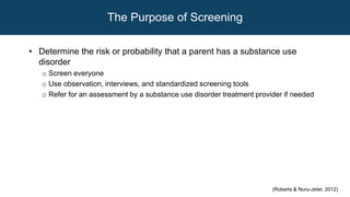 The Purpose of Screening
• Determine the risk or probability that a parent has a substance use
disorder
o Screen everyone
o Use observation, interviews, and standardized screening tools
o Refer for an assessment by a substance use disorder treatment provider if needed
(Roberts & Nuru-Jeter, 2012)
 