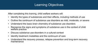 Learning Objectives
After completing this training, child welfare workers will:
• Identify the types of substances and their effects, including methods of use
• Outline the continuum of substance use disorders as mild, moderate, or severe
• Understand the basic brain chemistry of substance use disorders
• Recognize the signs and symptoms of substance use in the context of child
welfare practice
• Discuss substance use disorders in a cultural context
• Identify treatment modalities and the continuum of care
• Understand the recovery process, relapse prevention and long-term recovery
maintenance
 