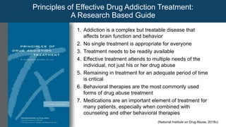 1. Addiction is a complex but treatable disease that
affects brain function and behavior
2. No single treatment is appropriate for everyone
3. Treatment needs to be readily available
4. Effective treatment attends to multiple needs of the
individual, not just his or her drug abuse
5. Remaining in treatment for an adequate period of time
is critical
6. Behavioral therapies are the most commonly used
forms of drug abuse treatment
7. Medications are an important element of treatment for
many patients, especially when combined with
counseling and other behavioral therapies
Principles of Effective Drug Addiction Treatment:
A Research Based Guide
(National Institute on Drug Abuse, 2018c)
 