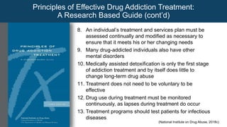 8. An individual’s treatment and services plan must be
assessed continually and modified as necessary to
ensure that it meets his or her changing needs
9. Many drug-addicted individuals also have other
mental disorders
10. Medically assisted detoxification is only the first stage
of addiction treatment and by itself does little to
change long-term drug abuse
11. Treatment does not need to be voluntary to be
effective
12. Drug use during treatment must be monitored
continuously, as lapses during treatment do occur
13. Treatment programs should test patients for infectious
diseases
Principles of Effective Drug Addiction Treatment:
A Research Based Guide (cont’d)
(National Institute on Drug Abuse, 2018c)
 