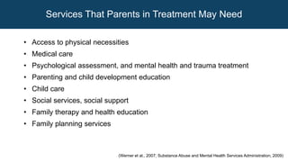 (Werner et al., 2007; Substance Abuse and Mental Health Services Administration, 2009)
Services That Parents in Treatment May Need
• Access to physical necessities
• Medical care
• Psychological assessment, and mental health and trauma treatment
• Parenting and child development education
• Child care
• Social services, social support
• Family therapy and health education
• Family planning services
 