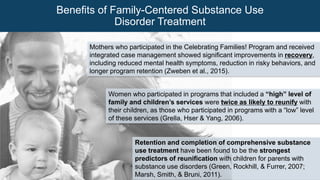 Mothers who participated in the Celebrating Families! Program and received
integrated case management showed significant improvements in recovery,
including reduced mental health symptoms, reduction in risky behaviors, and
longer program retention (Zweben et al., 2015).
Retention and completion of comprehensive substance
use treatment have been found to be the strongest
predictors of reunification with children for parents with
substance use disorders (Green, Rockhill, & Furrer, 2007;
Marsh, Smith, & Bruni, 2011).
Women who participated in programs that included a “high” level of
family and children’s services were twice as likely to reunify with
their children, as those who participated in programs with a “low” level
of these services (Grella, Hser & Yang, 2006).
Benefits of Family-Centered Substance Use
Disorder Treatment
 