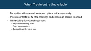 When Treatment Is Unavailable
• Be familiar with care and treatment options in the community
• Provide contacts for 12-step meetings and encourage parents to attend
• While waiting for optimal treatment:
o Help develop safety plans
o Plan regular contact
o Suggest lower levels of care
 