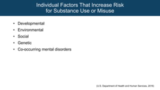 Individual Factors That Increase Risk
for Substance Use or Misuse
• Developmental
• Environmental
• Social
• Genetic
• Co-occurring mental disorders
(U.S. Department of Health and Human Services, 2016)
 