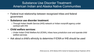 Substance Use Disorder Treatment:
American Indian and Alaska Native Communities
• Federal trust relationship between recognized tribes and federal
government
• Substance use disorder treatment:
o Through Indian Health Service (IHS) network or Indian nonprofit agency under
contract with IHS
• Child welfare services:
o Under Indian Child Welfare Act (ICWA), tribes have jurisdiction over and operate child
welfare services
• Ask about a child's ethnicity to determine if ICWA or IHS should be used
(Park-Lee et al., 2018; Barlow 2018; Center for Substance Abuse Treatment, 2014)
 