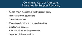 Continuing Care or Aftercare:
Strategies To Support Recovery
• Alumni group meetings at the treatment facility
• Home visits from counselors
• Case management
• Parenting education and support services
• Employment services
• Safe and sober housing resources
• Legal aid clinics or services
 