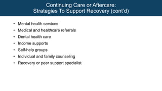 Continuing Care or Aftercare:
Strategies To Support Recovery (cont’d)
• Mental health services
• Medical and healthcare referrals
• Dental health care
• Income supports
• Self-help groups
• Individual and family counseling
• Recovery or peer support specialist
 