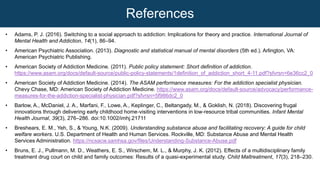 • Adams, P. J. (2016). Switching to a social approach to addiction: Implications for theory and practice. International Journal of
Mental Health and Addiction, 14(1), 86–94.
• American Psychiatric Association. (2013). Diagnostic and statistical manual of mental disorders (5th ed.). Arlington, VA:
American Psychiatric Publishing.
• American Society of Addiction Medicine. (2011). Public policy statement: Short definition of addiction.
https://www.asam.org/docs/default-source/public-policy-statements/1definition_of_addiction_short_4-11.pdf?sfvrsn=6e36cc2_0
• American Society of Addiction Medicine. (2014). The ASAM performance measures: For the addiction specialist physician.
Chevy Chase, MD: American Society of Addiction Medicine. https://www.asam.org/docs/default-source/advocacy/performance-
measures-for-the-addiction-specialist-physician.pdf?sfvrsn=5f986dc2_0
• Barlow, A., McDaniel, J. A., Marfani, F., Lowe, A., Keplinger, C., Beltangady, M., & Goklish, N. (2018). Discovering frugal
innovations through delivering early childhood home‐visiting interventions in low‐resource tribal communities. Infant Mental
Health Journal, 39(3), 276–286. doi:10.1002/imhj.21711
• Breshears, E. M., Yeh, S., & Young, N.K. (2009). Understanding substance abuse and facilitating recovery: A guide for child
welfare workers. U.S. Department of Health and Human Services. Rockville, MD: Substance Abuse and Mental Health
Services Administration. https://ncsacw.samhsa.gov/files/Understanding-Substance-Abuse.pdf
• Bruns, E. J., Pullmann, M. D., Weathers, E. S., Wirschem, M. L., & Murphy, J. K. (2012). Effects of a multidisciplinary family
treatment drug court on child and family outcomes: Results of a quasi-experimental study. Child Maltreatment, 17(3), 218–230.
References
 