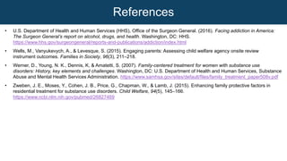 • U.S. Department of Health and Human Services (HHS), Office of the Surgeon General. (2016). Facing addiction in America:
The Surgeon General’s report on alcohol, drugs, and health. Washington, DC: HHS.
https://www.hhs.gov/surgeongeneral/reports-and-publications/addiction/index.html
• Wells, M., Vanyukevych, A., & Levesque, S. (2015). Engaging parents: Assessing child welfare agency onsite review
instrument outcomes. Families in Society, 96(3), 211–218.
• Werner, D., Young, N. K., Dennis, K, & Amatetti, S. (2007). Family-centered treatment for women with substance use
disorders: History, key elements and challenges. Washington, DC: U.S. Department of Health and Human Services, Substance
Abuse and Mental Health Services Administration. https://www.samhsa.gov/sites/default/files/family_treatment_paper508v.pdf
• Zweben, J. E., Moses, Y., Cohen, J. B., Price, G., Chapman, W., & Lamb, J. (2015). Enhancing family protective factors in
residential treatment for substance use disorders. Child Welfare, 94(5), 145–166.
https://www.ncbi.nlm.nih.gov/pubmed/26827469
References
 