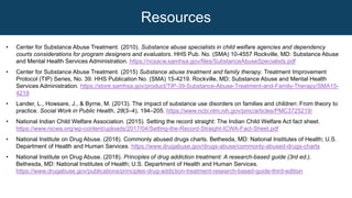 • Center for Substance Abuse Treatment. (2010). Substance abuse specialists in child welfare agencies and dependency
courts considerations for program designers and evaluators. HHS Pub. No. (SMA) 10-4557 Rockville, MD: Substance Abuse
and Mental Health Services Administration. https://ncsacw.samhsa.gov/files/SubstanceAbuseSpecialists.pdf
• Center for Substance Abuse Treatment. (2015) Substance abuse treatment and family therapy. Treatment Improvement
Protocol (TIP) Series, No. 39. HHS Publication No. (SMA) 15-4219. Rockville, MD: Substance Abuse and Mental Health
Services Administration. https://store.samhsa.gov/product/TIP-39-Substance-Abuse-Treatment-and-Family-Therapy/SMA15-
4219
• Lander, L., Howsare, J., & Byrne, M. (2013). The impact of substance use disorders on families and children: From theory to
practice. Social Work in Public Health, 28(3–4), 194–205. https://www.ncbi.nlm.nih.gov/pmc/articles/PMC3725219/
• National Indian Child Welfare Association. (2015). Setting the record straight: The Indian Child Welfare Act fact sheet.
https://www.nicwa.org/wp-content/uploads/2017/04/Setting-the-Record-Straight-ICWA-Fact-Sheet.pdf
• National Institute on Drug Abuse. (2018). Commonly abused drugs charts. Bethesda, MD: National Institutes of Health; U.S.
Department of Health and Human Services. https://www.drugabuse.gov/drugs-abuse/commonly-abused-drugs-charts
• National Institute on Drug Abuse. (2018). Principles of drug addiction treatment: A research-based guide (3rd ed.).
Bethesda, MD: National Institutes of Health; U.S. Department of Health and Human Services.
https://www.drugabuse.gov/publications/principles-drug-addiction-treatment-research-based-guide-third-edition
Resources
 