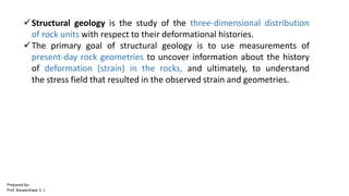 Structural geology is the study of the three-dimensional distribution
of rock units with respect to their deformational histories.
The primary goal of structural geology is to use measurements of
present-day rock geometries to uncover information about the history
of deformation (strain) in the rocks, and ultimately, to understand
the stress field that resulted in the observed strain and geometries.
Prepared by-
Prof. Basweshwar S. J.
 