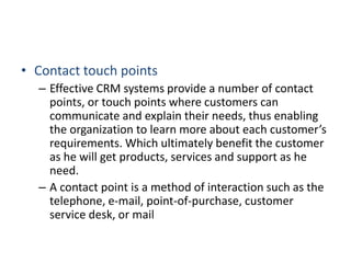 • Contact touch points
– Effective CRM systems provide a number of contact
points, or touch points where customers can
communicate and explain their needs, thus enabling
the organization to learn more about each customer’s
requirements. Which ultimately benefit the customer
as he will get products, services and support as he
need.
– A contact point is a method of interaction such as the
telephone, e-mail, point-of-purchase, customer
service desk, or mail
 