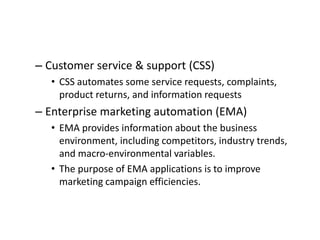 – Customer service & support (CSS)
• CSS automates some service requests, complaints,
product returns, and information requests
– Enterprise marketing automation (EMA)
• EMA provides information about the business
environment, including competitors, industry trends,
and macro-environmental variables.
• The purpose of EMA applications is to improve
marketing campaign efficiencies.
 