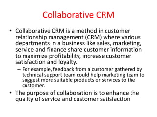 Collaborative CRM
• Collaborative CRM is a method in customer
relationship management (CRM) where various
departments in a business like sales, marketing,
service and finance share customer information
to maximize profitability, increase customer
satisfaction and loyalty.
– For example, feedback from a customer gathered by
technical support team could help marketing team to
suggest more suitable products or services to the
customer.
• The purpose of collaboration is to enhance the
quality of service and customer satisfaction
 