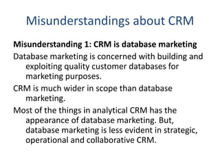 Misunderstandings about CRM
Misunderstanding 1: CRM is database marketing
Database marketing is concerned with building and
exploiting quality customer databases for
marketing purposes.
CRM is much wider in scope than database
marketing.
Most of the things in analytical CRM has the
appearance of database marketing. But,
database marketing is less evident in strategic,
operational and collaborative CRM.
 