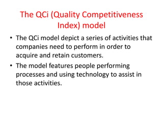 The QCi (Quality Competitiveness
Index) model
• The QCi model depict a series of activities that
companies need to perform in order to
acquire and retain customers.
• The model features people performing
processes and using technology to assist in
those activities.
 