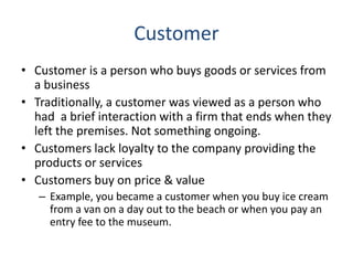 Customer
• Customer is a person who buys goods or services from
a business
• Traditionally, a customer was viewed as a person who
had a brief interaction with a firm that ends when they
left the premises. Not something ongoing.
• Customers lack loyalty to the company providing the
products or services
• Customers buy on price & value
– Example, you became a customer when you buy ice cream
from a van on a day out to the beach or when you pay an
entry fee to the museum.
 