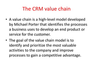 The CRM value chain
• A value chain is a high-level model developed
by Michael Porter that identifies the processes
a business uses to develop an end product or
service for the customer.
• The goal of the value chain model is to
identify and prioritize the most valuable
activities to the company and improve
processes to gain a competitive advantage.
 