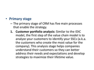 • Primary stage
– The primary stage of CRM has five main processes
that enable the strategy.
1. Customer portfolio analysis: Similar to the IDIC
model, the first step of the value chain model is to
analyze your customers to identify your SSCs (a.k.a.
the customers who create the most value for the
company). This analysis stage helps companies
understand their customers so they can better
address their needs and expectations and develop
strategies to maximize their lifetime value.
 