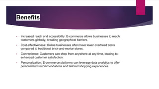 Benefits
• Increased reach and accessibility: E-commerce allows businesses to reach
customers globally, breaking geographical barriers.
• Cost-effectiveness: Online businesses often have lower overhead costs
compared to traditional brick-and-mortar stores.
• Convenience: Customers can shop from anywhere at any time, leading to
enhanced customer satisfaction.
• Personalization: E-commerce platforms can leverage data analytics to offer
personalized recommendations and tailored shopping experiences.
 