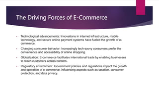 The Driving Forces of E-Commerce
• Technological advancements: Innovations in internet infrastructure, mobile
technology, and secure online payment systems have fueled the growth of e-
commerce.
• Changing consumer behavior: Increasingly tech-savvy consumers prefer the
convenience and accessibility of online shopping.
• Globalization: E-commerce facilitates international trade by enabling businesses
to reach customers across borders.
• Regulatory environment: Government policies and regulations impact the growth
and operation of e-commerce, influencing aspects such as taxation, consumer
protection, and data privacy.
 