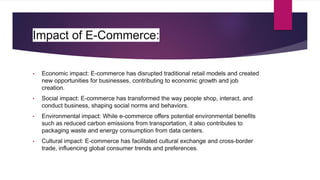 Impact of E-Commerce:
• Economic impact: E-commerce has disrupted traditional retail models and created
new opportunities for businesses, contributing to economic growth and job
creation.
• Social impact: E-commerce has transformed the way people shop, interact, and
conduct business, shaping social norms and behaviors.
• Environmental impact: While e-commerce offers potential environmental benefits
such as reduced carbon emissions from transportation, it also contributes to
packaging waste and energy consumption from data centers.
• Cultural impact: E-commerce has facilitated cultural exchange and cross-border
trade, influencing global consumer trends and preferences.
 