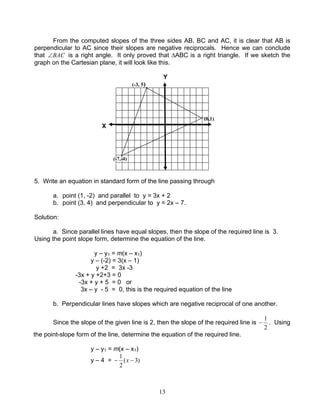 13
From the computed slopes of the three sides AB, BC and AC, it is clear that AB is
perpendicular to AC since their slopes are negative reciprocals. Hence we can conclude
that BAC∠ is a right angle. It only proved that ∆ABC is a right triangle. If we sketch the
graph on the Cartesian plane, it will look like this.
Y
(-3, 5)
5. Write an equation in standard form of the line passing through
a. point (1, -2) and parallel to y = 3x + 2
b. point (3, 4) and perpendicular to y = 2x – 7.
Solution:
a. Since parallel lines have equal slopes, then the slope of the required line is 3.
Using the point slope form, determine the equation of the line.
y – y1 = m(x – x1)
y – (-2) = 3(x – 1)
y +2 = 3x -3
-3x + y +2+3 = 0
-3x + y + 5 = 0 or
3x – y - 5 = 0, this is the required equation of the line
b. Perpendicular lines have slopes which are negative reciprocal of one another.
Since the slope of the given line is 2, then the slope of the required line is
2
1
− . Using
the point-slope form of the line, determine the equation of the required line.
y – y1 = m(x – x1)
y – 4 = )3(
2
1
−− x
X
(-7,-4)
(6,1)
 