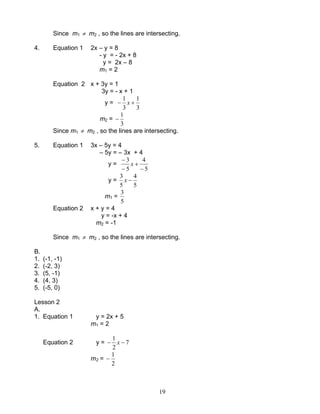 19
Since m1 ≠ m2 , so the lines are intersecting.
4. Equation 1 2x – y = 8
- y = - 2x + 8
y = 2x – 8
m1 = 2
Equation 2 x + 3y = 1
3y = - x + 1
y =
3
1
3
1
+− x
m2 =
3
1
−
Since m1 ≠ m2 , so the lines are intersecting.
5. Equation 1 3x – 5y = 4
– 5y = – 3x + 4
y =
5
4
5
3
−
+
−
−
x
y =
5
4
5
3
−x
m1 =
5
3
Equation 2 x + y = 4
y = -x + 4
m2 = -1
Since m1 ≠ m2 , so the lines are intersecting.
B.
1. (-1, -1)
2. (-2, 3)
3. (5, -1)
4. (4, 3)
5. (-5, 0)
Lesson 2
A.
1. Equation 1 y = 2x + 5
m1 = 2
Equation 2 y = 7
2
1
−− x
m2 =
2
1
−
 