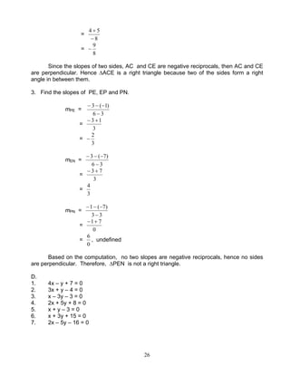 26
=
8
54
−
+
=
8
9
−
Since the slopes of two sides, AC and CE are negative reciprocals, then AC and CE
are perpendicular. Hence ∆ACE is a right triangle because two of the sides form a right
angle in between them.
3. Find the slopes of PE, EP and PN.
mPE =
36
)1(3
−
−−−
=
3
13 +−
=
3
2
−
mEN =
36
)7(3
−
−−−
=
3
73 +−
=
3
4
mPN =
33
)7(1
−
−−−
=
0
71+−
=
0
6
, undefined
Based on the computation, no two slopes are negative reciprocals, hence no sides
are perpendicular. Therefore, ∆PEN is not a right triangle.
D.
1. 4x – y + 7 = 0
2. 3x + y – 4 = 0
3. x – 3y – 3 = 0
4. 2x + 5y + 8 = 0
5. x + y – 3 = 0
6. x + 3y + 15 = 0
7. 2x – 5y – 16 = 0
 