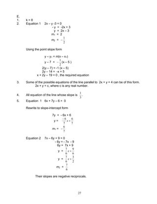 27
E.
1. k = 8
2. Equation 1 2x – y -3 = 0
- y = -2x + 3
y = 2x – 3
m1 = 2
m2 =
2
1
−
Using the point slope form
y – y1 = m(x – x1)
y – 7 =
2
1
− (x – 5 )
2(y – 7) = -1 (x – 5)
2y – 14 = -x + 5
x + 2y – 19 = 0 , the required equation
3. Some of the possible equations of the line parallel to 2x + y = 4 can be of this form.
2x + y = c, where c is any real number.
4. All equation of the line whose slope is
3
1
.
5. Equation 1 6x + 7y – 6 = 0
Rewrite to slope-intercept form
7y = - 6x + 6
y =
7
6
7
6
+
−
x
m1 =
7
6
−
Equation 2 7x – 6y + 9 = 0
- 6y = - 7x - 9
6y = 7x + 9
y =
6
9
6
7
+x
y =
2
3
6
7
+x
m2 =
6
7
Their slopes are negative reciprocals.
 