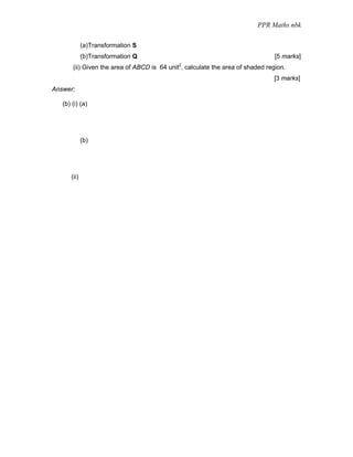 PPR Maths nbk

             (a)Transformation S
             (b)Transformation Q                                                [5 marks]
                                             2
       (ii) Given the area of ABCD is 64 unit , calculate the area of shaded region.
                                                                               [3 marks]
Answer:

   (b) (i) (a)




             (b)




      (ii)
 