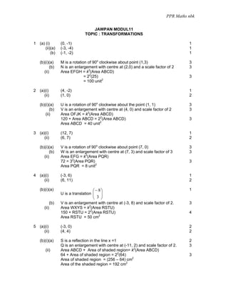 PPR Maths nbk

                                     JAWPAN MODUL11
                                 TOPIC : TRANSFORMATIONS

1 (a) (i)          (0, -1)                                                               1
      (ii)(a)      (-3, -4)                                                              1
          (b)      (-1, -2)                                                              1

   (b)(i)(a)       M is a rotation of 90o clockwise about point (1,3)                    3
           (b)     N is an enlargement with centre at (2,0) and a scale factor of 2      3
      (ii)         Area EFGH = k2(Area ABCD)
                                 = 22(25)                                                3
                                 = 100 unit2

2 (a)(i)           (4, -2)                                                               1
     (ii)          (1, 0)                                                                2

   (b)(i)(a)       U is a rotation of 90o clockwise about the point (1, 1)               3
          (b)      V is an enlargement with centre at (4, 0) and scale factor of 2       3
       (ii)        Area OFJK = k2(Area ABCD)
                   120 + Area ABCD = 22(Area ABCD)                                       3
                   Area ABCD = 40 unit2

3 (a)(i)           (12, 7)                                                               1
     (ii)          (6, 7)                                                                2

   (b)(i)(a)       V is a rotation of 90o clockwise about point (7, 0)                   3
           (b)     W is an enlargement with centre at (7, 3) and scale factor of 3       3
      (ii)         Area EFG = k2(Area PQR)
                   72 = 32(Area PQR)                                                     3
                   Area PQR = 8 unit2

4 (a)(i)           (-3, 6)                                                               1
     (ii)          (6, 11)                                                               2

   (b)(i)(a)                         ⎛ − 8⎞                                              1
                   U is a translation ⎜
                                      ⎜   ⎟
                                          ⎟
                                     ⎝ 3 ⎠
             (b)   V is an enlargement with centre at (-3, 8) and scale factor of 2.     3
      (ii)         Area WXYS = k2(Area RSTU)
                   150 + RSTU = 22(Area RSTU)                                            4
                   Area RSTU = 50 cm2

5 (a)(i)           (-3, 0)                                                               2
     (ii)          (4, 4)                                                                2

   (b)(i)(a)       S is a reflection in the line x =1                                    2
                   Q is an enlargement with centre at (-11, 2) and scale factor of 2.    3
       (ii)        Area ABCD + Area of shaded region= k2(Area ABCD)
                   64 + Area of shaded region = 22(64)                                   3
                   Area of shaded region = (256 – 64) cm2
                   Area of the shaded region = 192 cm2
 