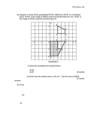 PPR Maths nbk


  (b) Diagram 4 shows three quadrilateral EFGH, ABCD and OFJK on a Cartesian
      plane. EFGH is the image of ABCD under the transformation U and OFJK is
      the image of EFGH under the transformation V .

                                                   y
                                                         B
                                               4
                                                                     C

                                               2         A           D


                                                         E            F
                           -4        -2        O             2        4        6 x


                                              -2         H       G


                                              -4 K           J

                                               DIAGRAM 4

                   (i) Describe completely the transformation,

                      (a) U,
                      (b) V.                                                         [6 marks]

                   (ii) Given that the shaded area is 120 unit 2 , find the area of ABCD.
                                                                                      [3 marks]
Answer:

  (b) (i) (a)




             (b)



      (ii)
 