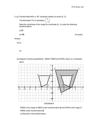 PPR Maths nbk




5. (a) Transformation R is a 90° clockwise rotation at centre (2, 2).
                                             ⎛ 4 ⎞
       Transformation T is a translation ⎜
                                         ⎜        ⎟.
                                                  ⎟
                                             ⎝ − 3⎠
       State the coordinate of the image for coordinate (6 , 4) under the following
       transformations:

       (i) R2.

       (ii) TR.                                                                      [4 marks]

Answer:

   (a) (i)



       (ii)



   (b) Diagram 9 shows quadrilateral , ABCD, PQRS and EFGH, drawn on a Cartesian
       plane.
                                                       y
                                                           H                            G
                                                       6

                                  S                  R             C             D
                                                     4

                                                       2

                                      P          Q                     B        A
    -12       -10   -8       -6        -4     -2       O       2           4   6 F 8         x

                                                     -2
                                                                       E

                                                     -4

                                            DIAGRAM 9

        PQRS is the image of ABCD under transformation S and EFGH is the image of
        PQRS under transformation Q.
         (i) Describe in full transformation :
 